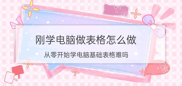 刚学电脑做表格怎么做 从零开始学电脑基础表格难吗？